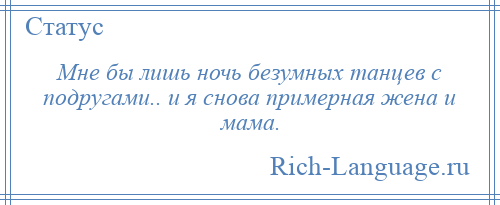 
    Мне бы лишь ночь безумных танцев с подругами.. и я снова примерная жена и мама.