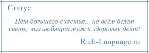 
    Нет большего счастья... на всём белом свете, чем любящий муж и здоровые дети!