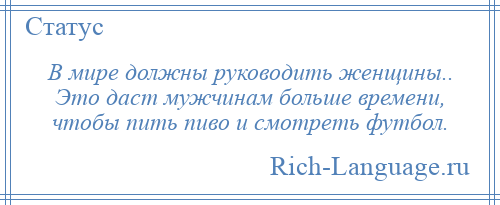 
    В мире должны руководить женщины.. Это даст мужчинам больше времени, чтобы пить пиво и смотреть футбол.