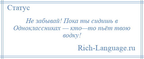 
    Не забывай! Пока ты сидишь в Одноклассниках — кто—то пьёт твою водку!