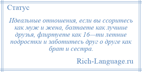 
    Идеальные отношения, если вы ссоритесь как муж и жена, болтаете как лучшие друзья, флиртуете как 16—ти летние подростки и заботитесь друг о друге как брат и сестра.