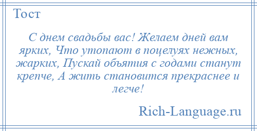 
    С днем свадьбы вас! Желаем дней вам ярких, Что утопают в поцелуях нежных, жарких, Пускай объятия с годами станут крепче, А жить становится прекраснее и легче!