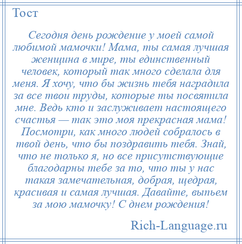 
    Сегодня день рождение у моей самой любимой мамочки! Мама, ты самая лучшая женщина в мире, ты единственный человек, который так много сделала для меня. Я хочу, что бы жизнь тебя наградила за все твои труды, которые ты посвятила мне. Ведь кто и заслуживает настоящего счастья — так это моя прекрасная мама! Посмотри, как много людей собралось в твой день, что бы поздравить тебя. Знай, что не только я, но все присутствующие благодарны тебе за то, что ты у нас такая замечательная, добрая, щедрая, красивая и самая лучшая. Давайте, выпьем за мою мамочку! С днем рождения!