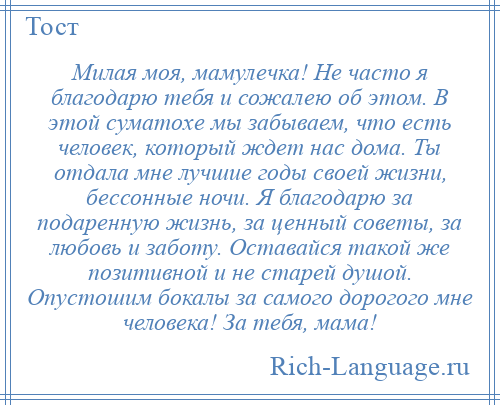 
    Милая моя, мамулечка! Не часто я благодарю тебя и сожалею об этом. В этой суматохе мы забываем, что есть человек, который ждет нас дома. Ты отдала мне лучшие годы своей жизни, бессонные ночи. Я благодарю за подаренную жизнь, за ценный советы, за любовь и заботу. Оставайся такой же позитивной и не старей душой. Опустошим бокалы за самого дорогого мне человека! За тебя, мама!