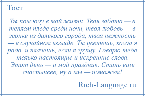 
    Ты повсюду в мой жизни. Твоя забота — в теплом пледе среди ночи, твоя любовь — в звонке из далекого города, твоя нежность — в случайном взгляде. Ты цветешь, когда я рада, и плачешь, если я грущу. Говорю тебе только настоящие и искренние слова. Этот день — и мой праздник. Стань еще счастливее, ну а мы — поможем!