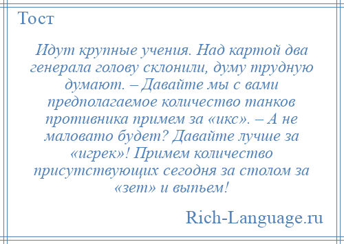 
    Идут крупные учения. Над картой два генерала голову склонили, думу трудную думают. – Давайте мы с вами предполагаемое количество танков противника примем за «икс». – А не маловато будет? Давайте лучше за «игрек»! Примем количество присутствующих сегодня за столом за «зет» и выпьем!