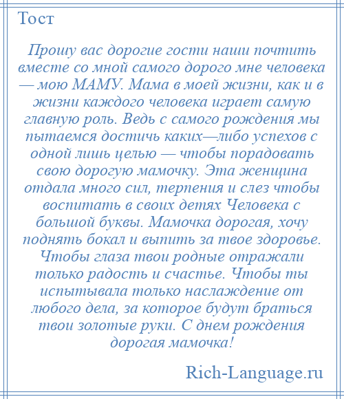 
    Прошу вас дорогие гости наши почтить вместе со мной самого дорого мне человека — мою МАМУ. Мама в моей жизни, как и в жизни каждого человека играет самую главную роль. Ведь с самого рождения мы пытаемся достичь каких—либо успехов с одной лишь целью — чтобы порадовать свою дорогую мамочку. Эта женщина отдала много сил, терпения и слез чтобы воспитать в своих детях Человека с большой буквы. Мамочка дорогая, хочу поднять бокал и выпить за твое здоровье. Чтобы глаза твои родные отражали только радость и счастье. Чтобы ты испытывала только наслаждение от любого дела, за которое будут браться твои золотые руки. С днем рождения дорогая мамочка!