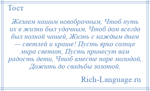 
    Желаем нашим новобрачным, Чтоб путь их в жизни был удачным, Чтоб дом всегда был полной чашей, Жизнь с каждым днем — светлей и краше! Пусть ярко солнце мира светит, Пусть принесут вам радость дети, Чтоб вместе паре молодой, Дожить до свадьбы золотой.