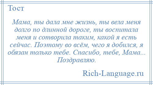 
    Мама, ты дала мне жизнь, ты вела меня долго по длинной дороге, ты воспитала меня и сотворила таким, какой я есть сейчас. Поэтому во всём, чего я добился, я обязан только тебе. Спасибо, тебе, Мама... Поздравляю.