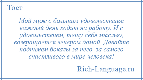 
    Мой муж с большим удовольствием каждый день ходит на работу. И с удовольствием, тешу себя мыслью, возвращается вечером домой. Давайте поднимем бокалы за него, за самого счастливого в мире человека!