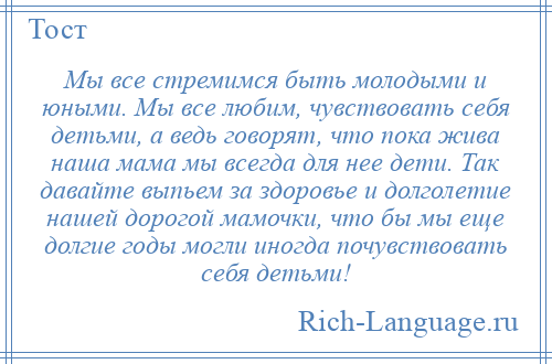 
    Мы все стремимся быть молодыми и юными. Мы все любим, чувствовать себя детьми, а ведь говорят, что пока жива наша мама мы всегда для нее дети. Так давайте выпьем за здоровье и долголетие нашей дорогой мамочки, что бы мы еще долгие годы могли иногда почувствовать себя детьми!