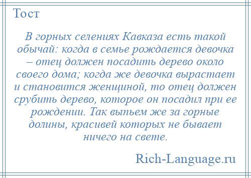 
    В горных селениях Кавказа есть такой обычай: когда в семье рождается девочка – отец должен посадить дерево около своего дома; когда же девочка вырастает и становится женщиной, то отец должен срубить дерево, которое он посадил при ее рождении. Так выпьем же за горные долины, красивей которых не бывает ничего на свете.