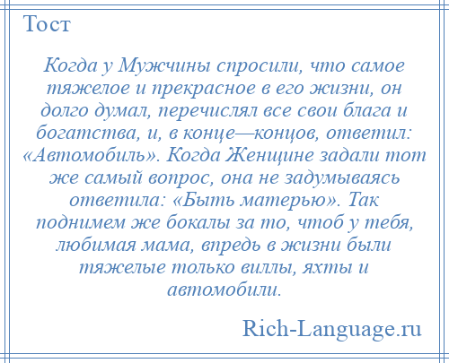 
    Когда у Мужчины спросили, что самое тяжелое и прекрасное в его жизни, он долго думал, перечислял все свои блага и богатства, и, в конце—концов, ответил: «Автомобиль». Когда Женщине задали тот же самый вопрос, она не задумываясь ответила: «Быть матерью». Так поднимем же бокалы за то, чтоб у тебя, любимая мама, впредь в жизни были тяжелые только виллы, яхты и автомобили.