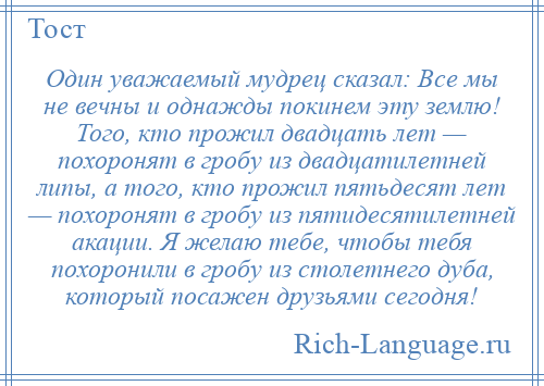 
    Один уважаемый мудрец сказал: Все мы не вечны и однажды покинем эту землю! Того, кто прожил двадцать лет — похоронят в гробу из двадцатилетней липы, а того, кто прожил пятьдесят лет — похоронят в гробу из пятидесятилетней акации. Я желаю тебе, чтобы тебя похоронили в гробу из столетнего дуба, который посажен друзьями сегодня!