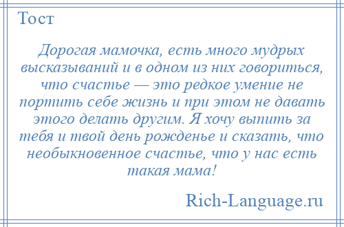 
    Дорогая мамочка, есть много мудрых высказываний и в одном из них говориться, что счастье — это редкое умение не портить себе жизнь и при этом не давать этого делать другим. Я хочу выпить за тебя и твой день рожденье и сказать, что необыкновенное счастье, что у нас есть такая мама!