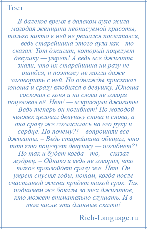 
    В далекое время в далеком ауле жила молодая женщина неописуемой красоты, только никто к ней не решался посватался, — ведь старейшина этого аула как—то сказал: Тот джигит, который поцелует девушку — умрет! А ведь все джигиты знали, что их старейшина ни разу не ошибся, и поэтому не могли даже заговорить с ней. Но однажды прискакал юноша и сразу влюбился в девушку. Юноша соскочил с коня и ни слова не говоря поцеловал её. Нет! — вскрикнули джигиты. – Ведь теперь он погибнет! Но молодой человек целовал девушку снова и снова, а она сразу же согласилась на его руку и сердце. Но почему?! – вопрошали все джигиты. – Ведь старейшина обещал, что тот кто поцелует девушку — погибнет?! Но так и будет когда—то, — сказал мудрец. – Однако я ведь не говорил, что такое произойдет сразу же. Нет. Он умрет спустя годы, потом, когда после счастливой жизни придет такой срок. Так поднимем же бокалы за тех джигитов, кто может внимательно слушать. И в том числе эти длинные сказки!