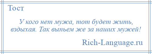 
    У кого нет мужа, тот будет жить, вздыхая. Так выпьем же за наших мужей!