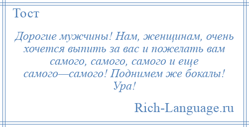 
    Дорогие мужчины! Нам, женщинам, очень хочется выпить за вас и пожелать вам самого, самого, самого и еще самого—самого! Поднимем же бокалы! Ура!