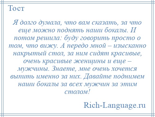 
    Я долго думала, что вам сказать, за что еще можно поднять наши бокалы. И потом решила: буду говорить просто о том, что вижу. А передо мной – изысканно накрытый стол, за ним сидят красивые, очень красивые женщины и еще – мужчины. Знаете, мне очень хочется выпить именно за них. Давайте поднимем наши бокалы за всех мужчин за этим столом!