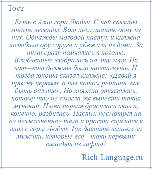 
    Есть в Азии гора Любви. С ней связаны многие легенды. Вот послушайте одну из них. Однажды молодой пастух и княжна полюбили друг друга и убежали из дома. За ними сразу помчались в погоню. Влюбленные взобрались на эту гору. Их вот—вот должны были настигнуть. И тогда юноша сказал княжне: «Давай я прыгну первым, а ты потом решишь, как быть дальше». Но княжна отказалась, потому что не смогла бы вынести таких мучений. И она первая бросилась вниз и, конечно, разбилась. Пастух посмотрел на ее безжизненное тело и просто спустился вниз с горы Любви. Так давайте выпьем за мужчин, которые все—таки первыми выходят из лифта!