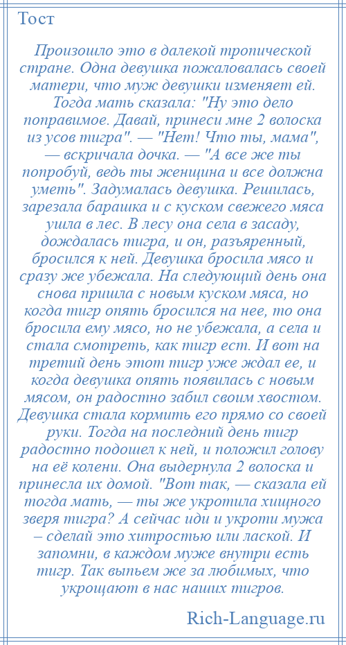 
    Произошло это в далекой тропической стране. Одна девушка пожаловалась своей матери, что муж девушки изменяет ей. Тогда мать сказала: Ну это дело поправимое. Давай, принеси мне 2 волоска из усов тигра . — Нет! Что ты, мама , — вскричала дочка. — А все же ты попробуй, ведь ты женщина и все должна уметь . Задумалась девушка. Решилась, зарезала барашка и с куском свежего мяса ушла в лес. В лесу она села в засаду, дождалась тигра, и он, разъяренный, бросился к ней. Девушка бросила мясо и сразу же убежала. На следующий день она снова пришла с новым куском мяса, но когда тигр опять бросился на нее, то она бросила ему мясо, но не убежала, а села и стала смотреть, как тигр ест. И вот на третий день этот тигр уже ждал ее, и когда девушка опять появилась с новым мясом, он радостно забил своим хвостом. Девушка стала кормить его прямо со своей руки. Тогда на последний день тигр радостно подошел к ней, и положил голову на её колени. Она выдернула 2 волоска и принесла их домой. Вот так, — сказала ей тогда мать, — ты же укротила хищного зверя тигра? А сейчас иди и укроти мужа – сделай это хитростью или лаской. И запомни, в каждом муже внутри есть тигр. Так выпьем же за любимых, что укрощают в нас наших тигров.