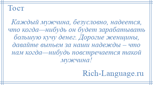 
    Каждый мужчина, безусловно, надеется, что когда—нибудь он будет зарабатывать большую кучу денег. Дорогие женщины, давайте выпьем за наши надежды – что нам когда—нибудь повстречается такой мужчина!