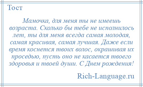 
    Мамочка, для меня ты не имеешь возраста. Сколько бы тебе не исполнилось лет, ты для меня всегда самая молодая, самая красивая, самая лучшая. Даже если время коснется твоих волос, окрашивая их проседью, пусть оно не касается твоего здоровья и твоей души. С Днем рождения!