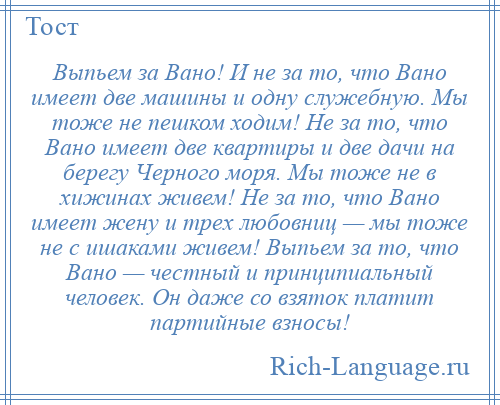 
    Выпьем за Вано! И не за то, что Вано имеет две машины и одну служебную. Мы тоже не пешком ходим! Не за то, что Вано имеет две квартиры и две дачи на берегу Черного моря. Мы тоже не в хижинах живем! Не за то, что Вано имеет жену и трех любовниц — мы тоже не с ишаками живем! Выпьем за то, что Вано — честный и принципиальный человек. Он даже со взяток платит партийные взносы!