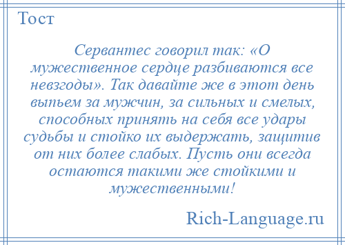
    Сервантес говорил так: «О мужественное сердце разбиваются все невзгоды». Так давайте же в этот день выпьем за мужчин, за сильных и смелых, способных принять на себя все удары судьбы и стойко их выдержать, защитив от них более слабых. Пусть они всегда остаются такими же стойкими и мужественными!