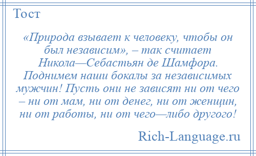
    «Природа взывает к человеку, чтобы он был независим», – так считает Никола—Себастьян де Шамфора. Поднимем наши бокалы за независимых мужчин! Пусть они не зависят ни от чего – ни от мам, ни от денег, ни от женщин, ни от работы, ни от чего—либо другого!