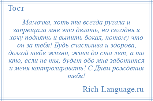 
    Мамочка, хоть ты всегда ругала и запрещала мне это делать, но сегодня я хочу поднять и выпить бокал, потому что он за тебя! Будь счастлива и здорова, долгой тебе жизни, живи до ста лет, а то кто, если не ты, будет обо мне заботится и меня контролировать! С Днем рождения тебя!