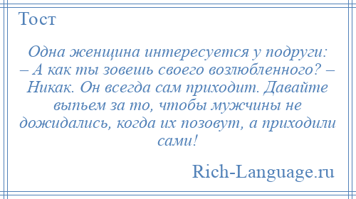 
    Одна женщина интересуется у подруги: – А как ты зовешь своего возлюбленного? – Никак. Он всегда сам приходит. Давайте выпьем за то, чтобы мужчины не дожидались, когда их позовут, а приходили сами!