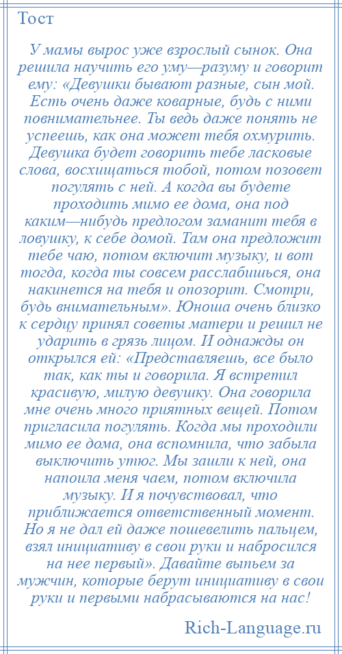 
    У мамы вырос уже взрослый сынок. Она решила научить его уму—разуму и говорит ему: «Девушки бывают разные, сын мой. Есть очень даже коварные, будь с ними повнимательнее. Ты ведь даже понять не успеешь, как она может тебя охмурить. Девушка будет говорить тебе ласковые слова, восхищаться тобой, потом позовет погулять с ней. А когда вы будете проходить мимо ее дома, она под каким—нибудь предлогом заманит тебя в ловушку, к себе домой. Там она предложит тебе чаю, потом включит музыку, и вот тогда, когда ты совсем расслабишься, она накинется на тебя и опозорит. Смотри, будь внимательным». Юноша очень близко к сердцу принял советы матери и решил не ударить в грязь лицом. И однажды он открылся ей: «Представляешь, все было так, как ты и говорила. Я встретил красивую, милую девушку. Она говорила мне очень много приятных вещей. Потом пригласила погулять. Когда мы проходили мимо ее дома, она вспомнила, что забыла выключить утюг. Мы зашли к ней, она напоила меня чаем, потом включила музыку. И я почувствовал, что приближается ответственный момент. Но я не дал ей даже пошевелить пальцем, взял инициативу в свои руки и набросился на нее первый». Давайте выпьем за мужчин, которые берут инициативу в свои руки и первыми набрасываются на нас!