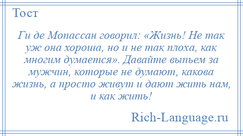 
    Ги де Мопассан говорил: «Жизнь! Не так уж она хороша, но и не так плоха, как многим думается». Давайте выпьем за мужчин, которые не думают, какова жизнь, а просто живут и дают жить нам, и как жить!