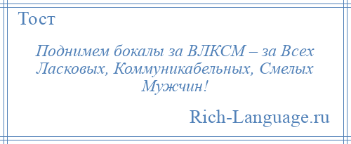 
    Поднимем бокалы за ВЛКСМ – за Всех Ласковых, Коммуникабельных, Смелых Мужчин!