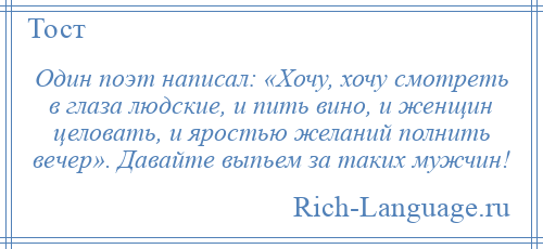 
    Один поэт написал: «Хочу, хочу смотреть в глаза людские, и пить вино, и женщин целовать, и яростью желаний полнить вечер». Давайте выпьем за таких мужчин!
