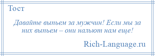 
    Давайте выпьем за мужчин! Если мы за них выпьем – они нальют нам еще!