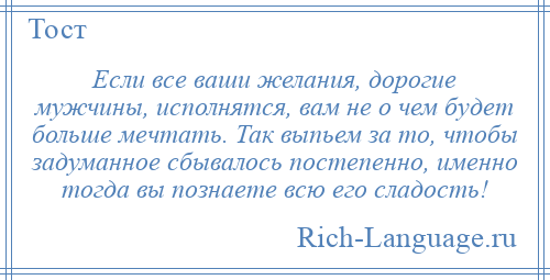 
    Если все ваши желания, дорогие мужчины, исполнятся, вам не о чем будет больше мечтать. Так выпьем за то, чтобы задуманное сбывалось постепенно, именно тогда вы познаете всю его сладость!