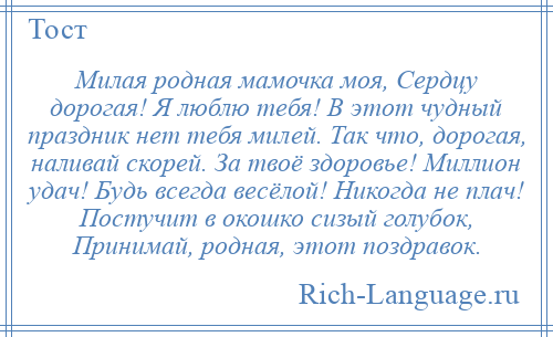 
    Милая родная мамочка моя, Сердцу дорогая! Я люблю тебя! В этот чудный праздник нет тебя милей. Так что, дорогая, наливай скорей. За твоё здоровье! Миллион удач! Будь всегда весёлой! Никогда не плач! Постучит в окошко сизый голубок, Принимай, родная, этот поздравок.