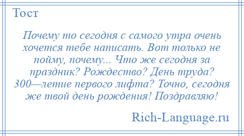 
    Почему то сегодня с самого утра очень хочется тебе написать. Вот только не пойму, почему... Что же сегодня за праздник? Рождество? День труда? 300—летие первого лифта? Точно, сегодня же твой день рождения! Поздравляю!