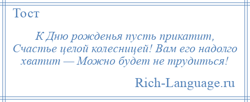
    К Дню рожденья пусть прикатит, Счастье целой колесницей! Вам его надолго хватит — Можно будет не трудиться!
