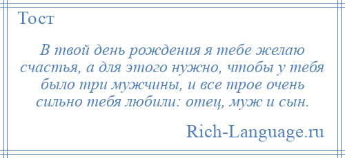 
    В твой день рождения я тебе желаю счастья, а для этого нужно, чтобы у тебя было три мужчины, и все трое очень сильно тебя любили: отец, муж и сын.