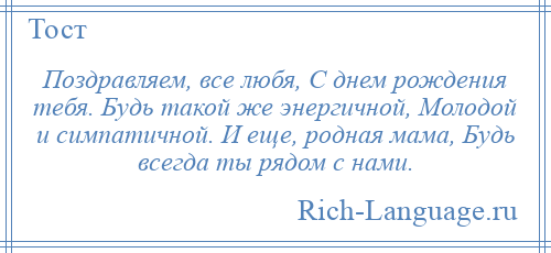 
    Поздравляем, все любя, С днем рождения тебя. Будь такой же энергичной, Молодой и симпатичной. И еще, родная мама, Будь всегда ты рядом с нами.