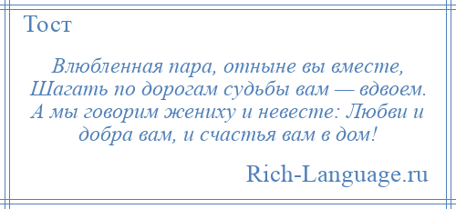 
    Влюбленная пара, отныне вы вместе, Шагать по дорогам судьбы вам — вдвоем. А мы говорим жениху и невесте: Любви и добра вам, и счастья вам в дом!
