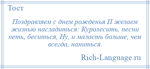 
    Поздравляем с днем рожденья И желаем жизнью насладиться: Куролесить, песни петь, беситься, Ну, и малость больше, чем всегда, напиться.