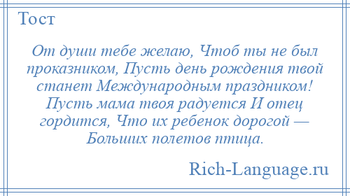 
    От души тебе желаю, Чтоб ты не был проказником, Пусть день рождения твой станет Международным праздником! Пусть мама твоя радуется И отец гордится, Что их ребенок дорогой — Больших полетов птица.