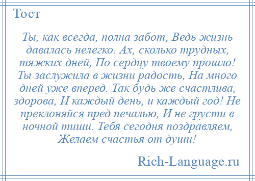 
    Ты, как всегда, полна забот, Ведь жизнь давалась нелегко. Ах, сколько трудных, тяжких дней, По сердцу твоему прошло! Ты заслужила в жизни радость, На много дней уже вперед. Так будь же счастлива, здорова, И каждый день, и каждый год! Не преклоняйся пред печалью, И не грусти в ночной тиши. Тебя сегодня поздравляем, Желаем счастья от души!