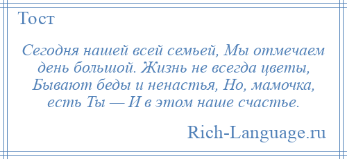 
    Сегодня нашей всей семьей, Мы отмечаем день большой. Жизнь не всегда цветы, Бывают беды и ненастья, Но, мамочка, есть Ты — И в этом наше счастье.