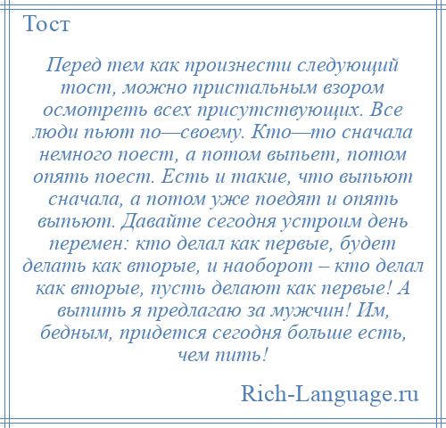 
    Перед тем как произнести следующий тост, можно пристальным взором осмотреть всех присутствующих. Все люди пьют по—своему. Кто—то сначала немного поест, а потом выпьет, потом опять поест. Есть и такие, что выпьют сначала, а потом уже поедят и опять выпьют. Давайте сегодня устроим день перемен: кто делал как первые, будет делать как вторые, и наоборот – кто делал как вторые, пусть делают как первые! А выпить я предлагаю за мужчин! Им, бедным, придется сегодня больше есть, чем пить!