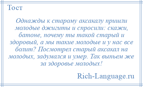 
    Однажды к старому аксакалу пришли молодые джигиты и спросили: скажи, батоне, почему ты такой старый и здоровый, а мы такие молодые и у нас все болит? Посмотрел старый аксакал на молодых, задумался и умер. Так выпьем же за здоровье молодых!